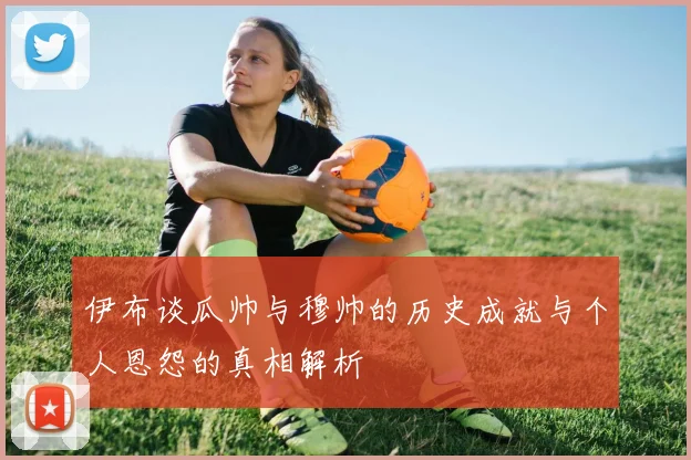 伊布谈瓜帅与穆帅的历史成就与个人恩怨的真相解析