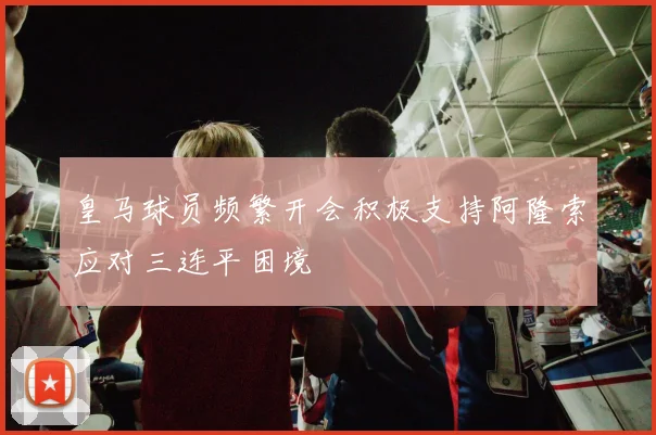 皇马球员频繁开会积极支持阿隆索应对三连平困境
