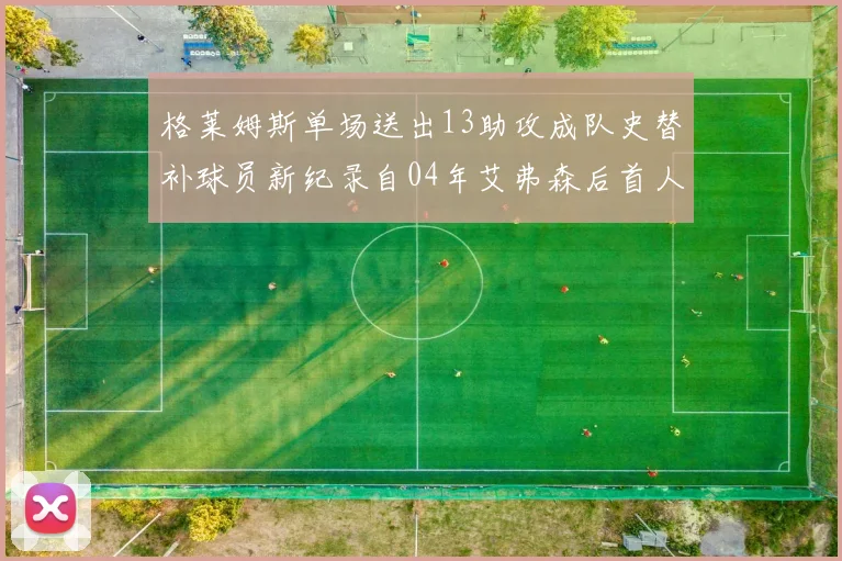 格莱姆斯单场送出13助攻成队史替补球员新纪录自04年艾弗森后首人