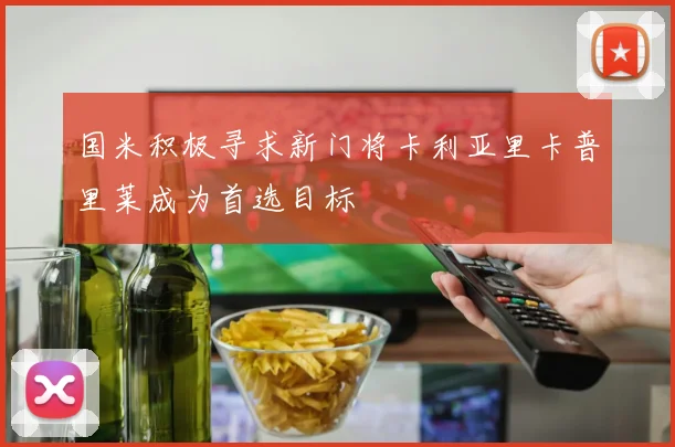 国米积极寻求新门将卡利亚里卡普里莱成为首选目标