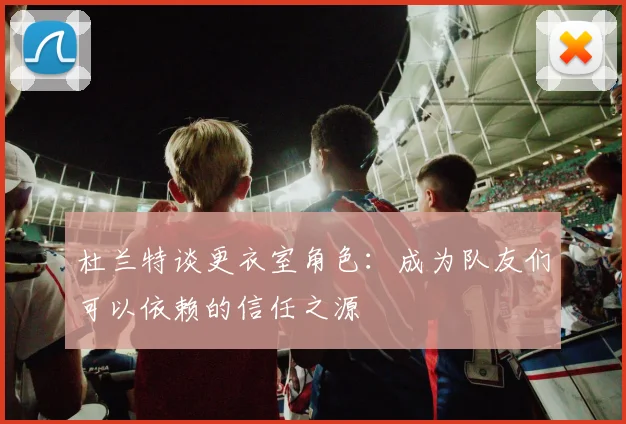 杜兰特谈更衣室角色：成为队友们可以依赖的信任之源