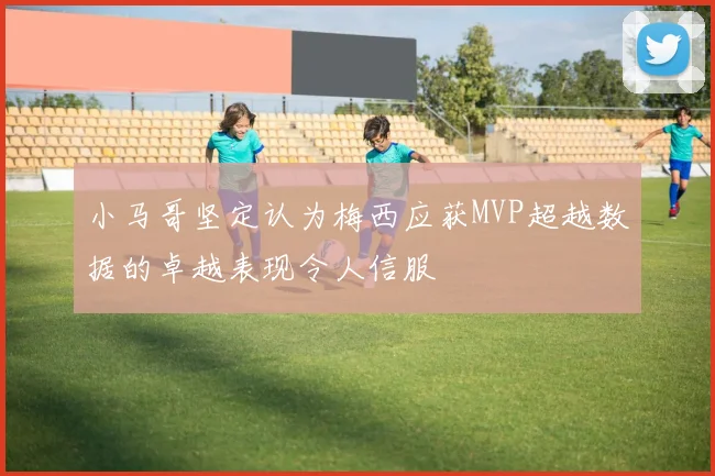 小马哥坚定认为梅西应获MVP超越数据的卓越表现令人信服