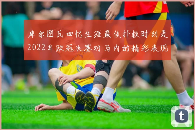 库尔图瓦回忆生涯最佳扑救时刻是2022年欧冠决赛对马内的精彩表现
