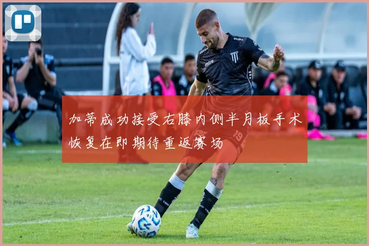 加蒂成功接受右膝内侧半月板手术恢复在即期待重返赛场