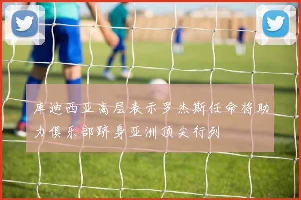 库迪西亚高层表示罗杰斯任命将助力俱乐部跻身亚洲顶尖行列