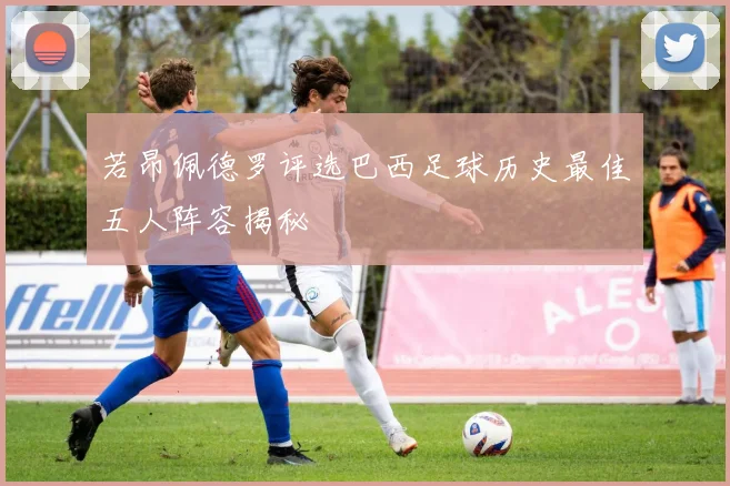 若昂佩德罗评选巴西足球历史最佳五人阵容揭秘
