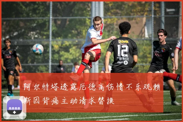 阿尔特塔透露厄德高伤情不乐观赖斯因背痛主动请求替换