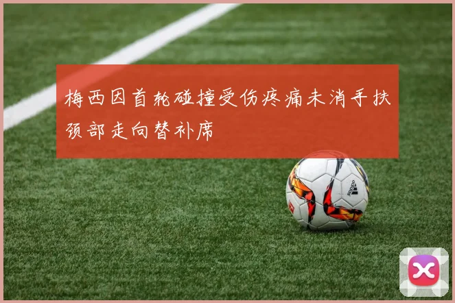 梅西因首轮碰撞受伤疼痛未消手扶颈部走向替补席