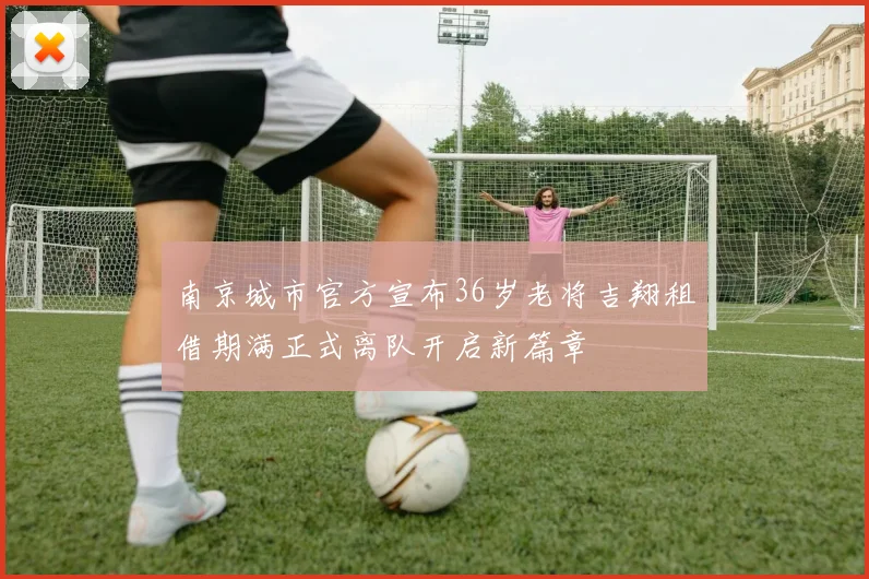 南京城市官方宣布36岁老将吉翔租借期满正式离队开启新篇章