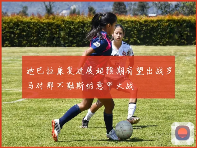 迪巴拉康复进展超预期有望出战罗马对那不勒斯的意甲大战