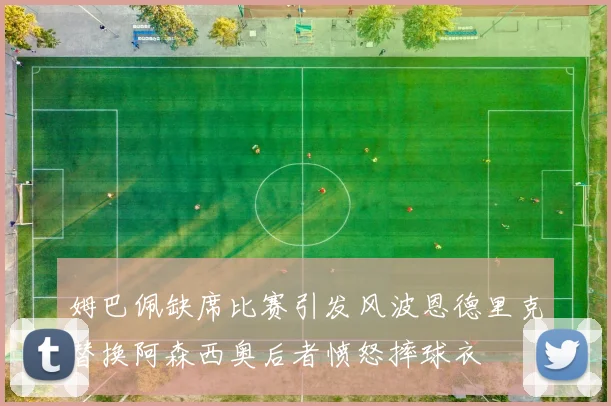 姆巴佩缺席比赛引发风波恩德里克替换阿森西奥后者愤怒摔球衣
