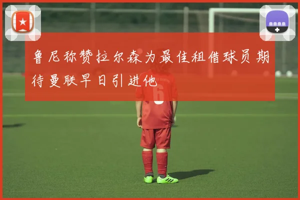 鲁尼称赞拉尔森为最佳租借球员期待曼联早日引进他