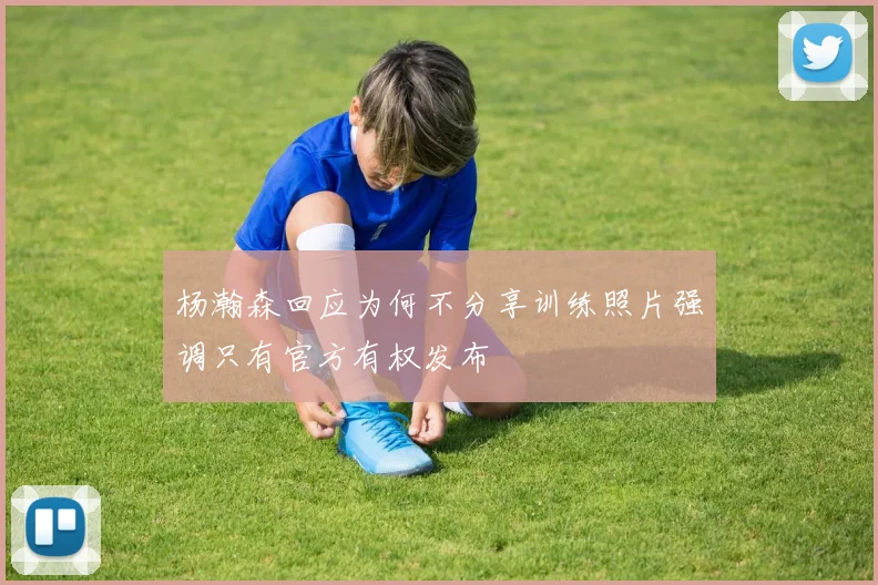 杨瀚森回应为何不分享训练照片强调只有官方有权发布