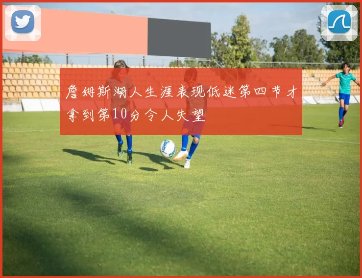 詹姆斯湖人生涯表现低迷第四节才拿到第10分令人失望