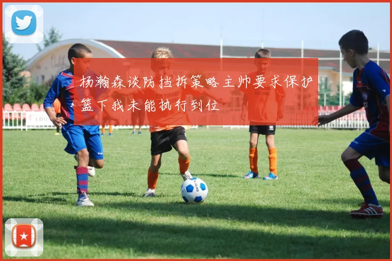 杨瀚森谈防挡拆策略主帅要求保护篮下我未能执行到位
