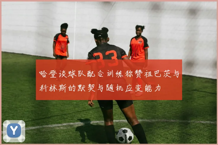 哈登谈球队配合训练称赞祖巴茨与科林斯的默契与随机应变能力