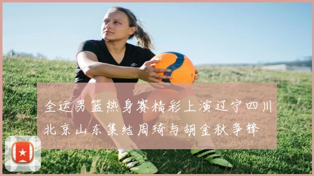 全运男篮热身赛精彩上演辽宁四川北京山东集结周琦与胡金秋争锋