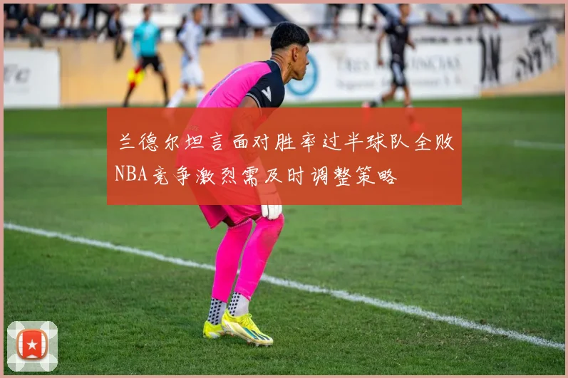 兰德尔坦言面对胜率过半球队全败NBA竞争激烈需及时调整策略