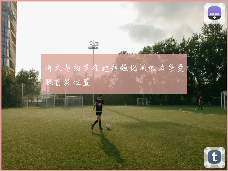 海文与约罗在迪拜强化训练力争曼联首发位置