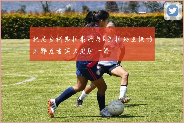托尼分析弗拉泰西与K图拉姆互换的利弊后者实力更胜一筹