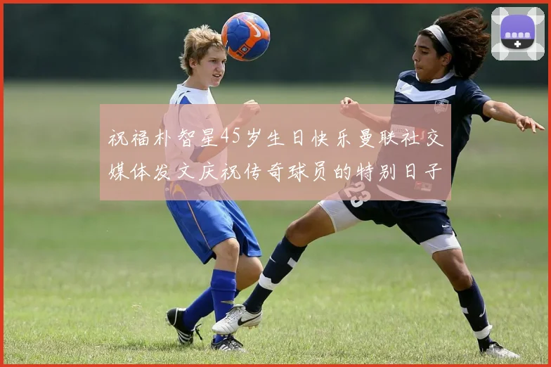 祝福朴智星45岁生日快乐曼联社交媒体发文庆祝传奇球员的特别日子