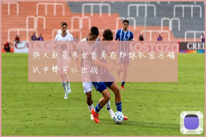 热火新星韦尔首秀在即球队官方确认中锋可以出战