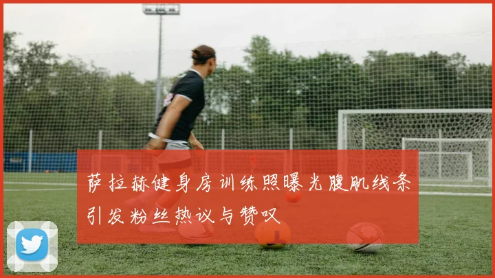 萨拉赫健身房训练照曝光腹肌线条引发粉丝热议与赞叹