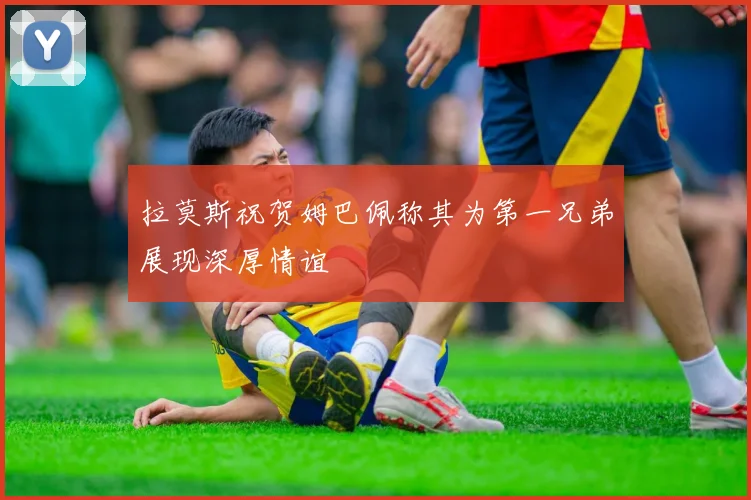 拉莫斯祝贺姆巴佩称其为第一兄弟展现深厚情谊