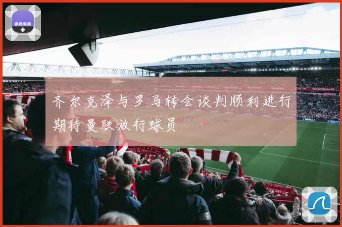 齐尔克泽与罗马转会谈判顺利进行期待曼联放行球员