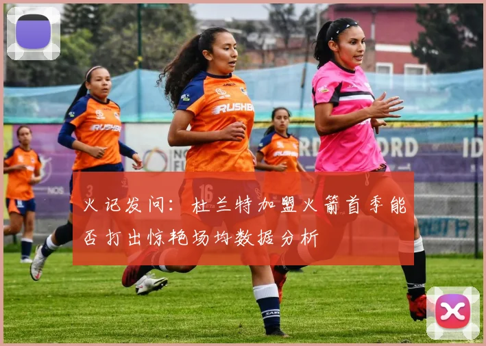 火记发问：杜兰特加盟火箭首季能否打出惊艳场均数据分析