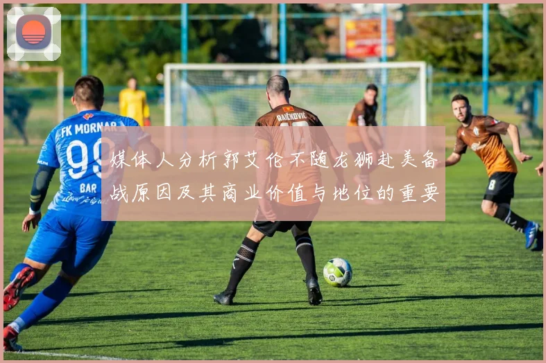 媒体人分析郭艾伦不随龙狮赴美备战原因及其商业价值与地位的重要性