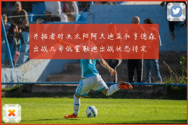 开拓者对决太阳阿夫迪亚和亨德森出战几率低霍勒迪出战状态待定