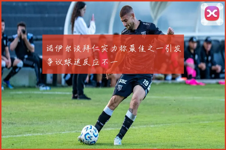 诺伊尔谈拜仁实力称最佳之一引发争议球迷反应不一