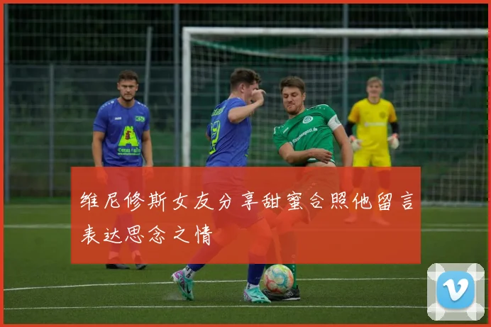 维尼修斯女友分享甜蜜合照他留言表达思念之情