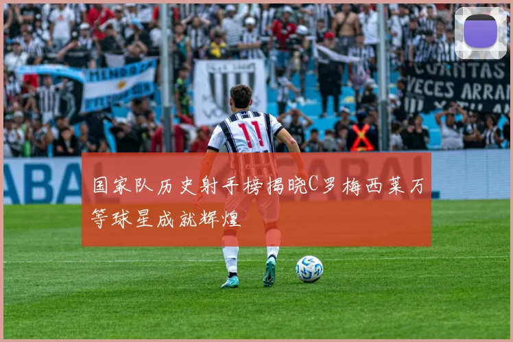 国家队历史射手榜揭晓C罗梅西莱万等球星成就辉煌