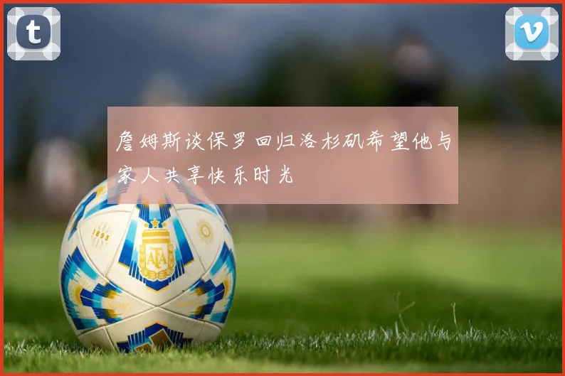 詹姆斯谈保罗回归洛杉矶希望他与家人共享快乐时光