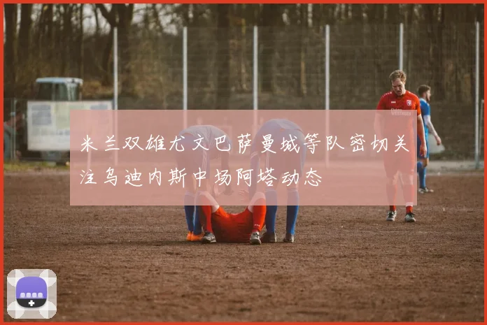 米兰双雄尤文巴萨曼城等队密切关注乌迪内斯中场阿塔动态